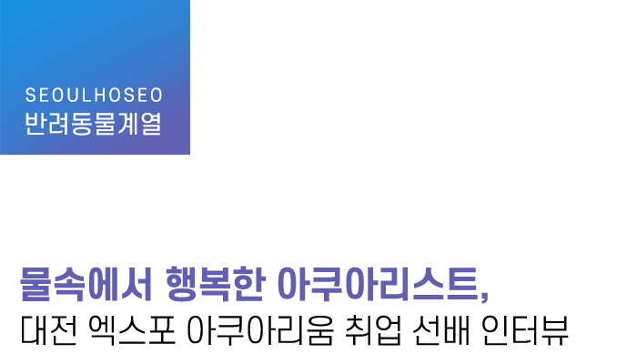 반려동물계열 | 물속에서 행복한 아쿠아리스트, 대전 엑스포 아쿠아리움 취업 선배 인터뷰
